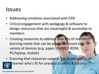 Issues Addressing emotions associated with CPD Critical engagement with pedagogy & software to design resources that are meaningful & accessible to members Creating resources to address diversity of members’ learning needs that can be presented/used on a variety of devices (e.g. paper, DVD/CD-ROM, PC/laptop, mobile)  Ensuring that resources support the development of a learner who’s fit for practice (current & future) 