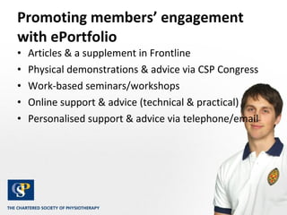 Promoting members’ engagement with ePortfolio  Articles & a supplement in Frontline Physical demonstrations & advice via CSP Congress Work-based seminars/workshops Online support & advice (technical & practical) Personalised support & advice via telephone/email 