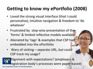 Getting to know my ePortfolio (2008) Loved the strong visual interface (that I could personalise), intuitive navigation & freedom to ‘do whatever’ Frustrated by  step-wise presentation of the ‘forms’ & limited reflective models available  Alienated by ‘tags’ & examples that CSP had embedded into the ePortfolio Wary of visiting – separate URL, but could  CSP track my usage? Alignment with expectations? (employers & registration body’s processes were paper-based)  