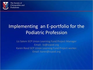 Implementing  an E-portfolio for the Podiatric Profession Liz Salem SCP Union Learning Fund Project Manager Email:  liz@scpod.org Karen Reed SCP Union Learning Fund Project worker. Email: karen@scpod.org 