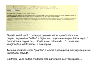 O parte inicial, será o parte que pessoas vai ler quando abrir sua pagina...agora clcar “editar” e digitar seu proprio mensagem inicial aqui...” Bem Vinda a pagina de ..... Onde estou colocando....”.....usar seu imaginação e criatividade...e sua pagina. Termina editando, clicar “guardar” e lembra espera por a mensagem que seu trabalho foi salvado. Em frente, voçe podem modificar este parte tanto que voçe quiser.... 