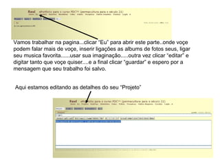 Vamos trabalhar na pagina...clicar “Eu” para abrir este parte..onde voçe podem falar mais de voçe, inserir ligações as albums de fotos seus, ligar seu musica favorita......usar sua imaginação.....outra vez clicar “editar” e digitar tanto que voçe quiser....e a final clicar “guardar” e espero por a mensagem que seu trabalho foi salvo. Aqui estamos editando as detalhes do seu “Projeto” 