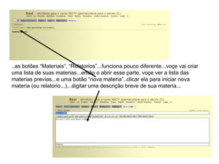 ..as botões “Materiais”, “Relatorios”...funciona pouco diferente...voçe vai criar uma lista de suas materias...então o abrir esse parte, voçe ver a lista das materias previas...e uma botão “nova materia”..clicar ela para iniciar nova materia (ou relatorio...)...digitar uma descrição breve de sua materia... 