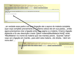 ..en verdade esse parte e só uma lingação ate o aquivo do materia completa (que voçe completo previamente e o sistema coloce ele em sua pasta)....então agora precisamos criar a ligação entre sua pagina e a materia. Criará a ligação digitando a fin seu descrição o texto “[[abrir materia|MeuMateria.html]]” onde “MeuMateria” é o nome do materia que voe mandou previo.  Quando “salvar” voçe ver a ligação em marrão...para abrir esta materia...clic direita...”abrir em nova aba”.... 