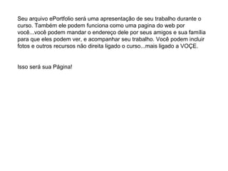 Seu arquivo ePortfolio será uma apresentação de seu trabalho durante o curso. Também ele podem funciona como uma pagina do web por você...você podem mandar o endereço dele por seus amigos e sua família para que eles podem ver, e acompanhar seu trabalho. Você podem incluir fotos e outros recursos não direita ligado o curso...mais ligado a VOÇE.  Isso será sua Página! 