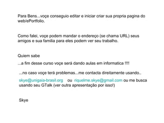 Para Bens...voçe conseguio editar e iniciar criar sua propria pagina do web/ePortfolio. Como falei, voçe podem mandar o endereço (se chama URL) seus amigos e sua familia para eles podem ver seu trabalho. Quiem sabe ...a fim desse curso voçe será dando aulas em informatica !!!! ...no caso voçe terá problemas...me contacta direitamente usando.. [email_address]   ou  [email_address]  ou me busca usando seu GTalk (ver outra apresentação por isso!) Skye 