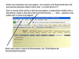 Antes nos mexemos com sua pagina, vou mostrar uma ferramenta bem útil, que poucas pessoas sabem como usar....é muito técnico !!! Com o mouse clicar acima a aba da sua pagina, e segurando a botão (clic e não libera)..rastar a aba ate a barra de ferramentos.........olha ...aparece uma butão com a nome sua pagina! Nota: para ativar a barra de ferramentos, clic “Exibir/Barra de Ferramentas/Favoritas” 