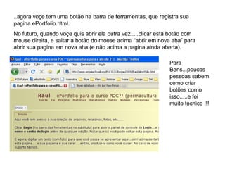 ..agora voçe tem uma botão na barra de ferramentas, que registra sua pagina ePortfolio.html. No futuro, quando voçe quis abrir ela outra vez.....clicar esta botão com mouse direita, e saltar a botão do mouse acima “abrir em nova aba” para abrir sua pagina em nova aba (e não acima a pagina ainda aberta). Para Bens...poucos pessoas sabem como criar botões como isso.....e foi muito tecnico !!! 