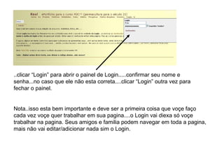 ..clicar “Login” para abrir o painel de Login.....confirmar seu nome e senha...no caso que ele não esta correta....clicar “Login” outra vez para fechar o painel. Nota..isso esta bem importante e deve ser a primeira coisa que voçe faço cada vez voçe quer trabalhar em sua pagina....o Login vai diexa só voçe trabalhar na pagina. Seus amigos e familia podem navegar em toda a pagina, mais não vai editar/adicionar nada sim o Login. 