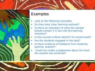 Examples Look at the following examples Do they have clear learning outlined? Is there an indication of what the sample should contain if it has met the learning intention? Is the success criteria absent? Co-constructed? Are the students engaged in the task? Is there evidence of feedback from students, parents, teacher? Could you make a judgement about the level the student has achieved? 