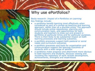 Why use ePortfolios? Becta research:  Impact of e-Portfolios on Learning   Key findings include: e-portfolios benefit learning most effectively when considered as part of a joined-up teaching and learning approach, rather than as a discrete entity. The approach should include online repositories, planning and communication tools, and opportunities for both students and teachers to draw out and present e-portfolios at particular times and for particular purposes. There is then likely to be substantial impact on both learning processes and learning outcomes. e-portfolio processes support both pastoral or social needs and curriculum outcomes e-portfolio processes and tools for organisation and communication support the learning outcomes of students with a wide range of abilities e-portfolios make progress and attainment more obvious to both teachers and students, because viewing and revisiting the repository of work reveals development, achievements, strengths and weaknesses 