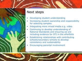 Next steps Developing student understanding Increasing student ownership and responsibility for selecting samples Integrating more mixed media e.g. video Continuing to develop understanding of National Standards and ensuring we are including evidence for OTJ in the ePortfolio Establishing relationships with contributing schools/secondary schools to develop consistency and sustainability Encouraging parental involvement  