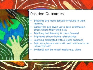 Positive Outcomes Students are more actively involved in their learning Caregivers are given up to date information about where their child is at Teaching and learning is more focused Improved school-home relationships Learning celebrated with a wider audience Folio samples are not static and continue to be interacted with Evidence can be mixed media e.g. video 