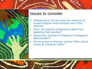 Issues to consider Infrastructure: Do you have the resources to sustain frequent and consistent use of the internet?  Time: Are teachers prepared to spend time adjusting their practice? Resourcing: Scanners? Projectors? Computers? Administrator? Parent access to internet: Library? After school access to computer suites?  
