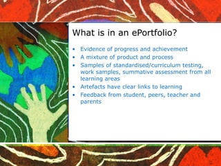 What is in an ePortfolio? Evidence of progress and achievement A mixture of product and process Samples of standardised/curriculum testing, work samples, summative assessment from all learning areas Artefacts have clear links to learning Feedback from student, peers, teacher and parents 