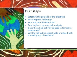 First steps Establish the purpose of the ePortfolio Will it replace reporting? Who will own the ePortfolio? Free tools vs. commercial products Does the school actively engage in formative assessment? Will the roll out be school-wide or piloted with a small group of teachers? 