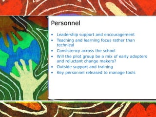 Personnel Leadership support and encouragement Teaching and learning focus rather than technical Consistency across the school Will the pilot group be a mix of early adopters and reluctant change makers? Outside support and training Key personnel released to manage tools 