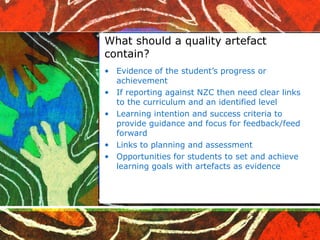 What should a quality artefact contain? Evidence of the student’s progress or achievement If reporting against NZC then need clear links to the curriculum and an identified level Learning intention and success criteria to provide guidance and focus for feedback/feed forward Links to planning and assessment Opportunities for students to set and achieve learning goals with artefacts as evidence 