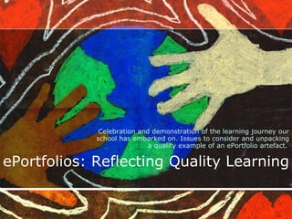 ePortfolios: Reflecting Quality Learning Celebration and demonstration of the learning journey our school has embarked on. Issues to consider and unpacking a quality example of an ePortfolio artefact.   