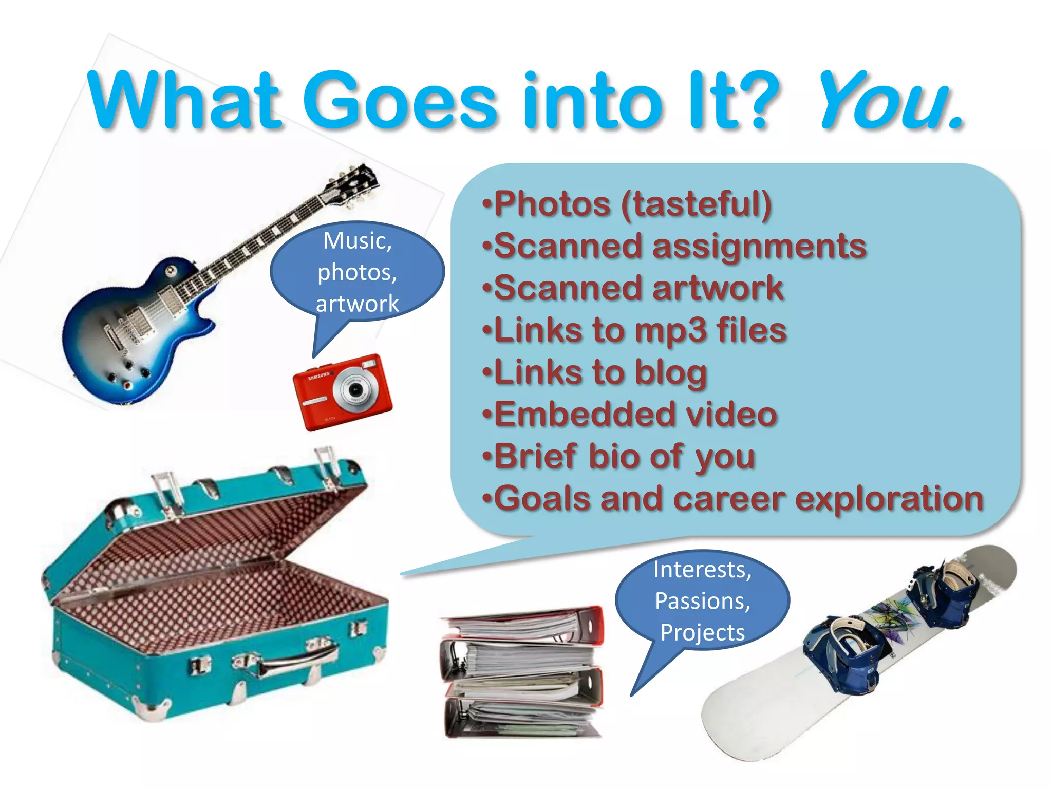 What Goes into It? You.
                •Photos (tasteful)
       Music,   •Scanned assignments
      photos,
      artwork   •Scanned artwork
                •Links to mp3 files
                •Links to blog
                •Embedded video
                •Brief bio of you
                •Goals and career exploration
                         Interests,
                         Passions,
                          Projects
 
