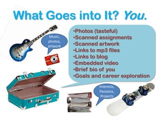What Goes into It? You.
                •Photos (tasteful)
       Music,   •Scanned assignments
      photos,
      artwork   •Scanned artwork
                •Links to mp3 files
                •Links to blog
                •Embedded video
                •Brief bio of you
                •Goals and career exploration
                         Interests,
                         Passions,
                          Projects
 