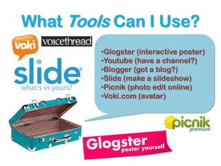 What Tools Can I Use?
         •Glogster (interactive poster)
         •Youtube (have a channel?)
         •Blogger (got a blog?)
         •Slide (make a slideshow)
         •Picnik (photo edit online)
         •Voki.com (avatar)
 