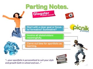 Parting Notes.


                        Start with a clear goal or focus.
                        Ie/ formative? Summative?

                        Involve all stakeholders
                        meaningfully.

                        Carve out time for eportfolio as
                        learning.




“...your eportfolio is personalized to suit your style
and growth both in school and out...”
 