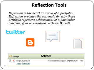 Reflection Tools Reflection is the heart and soul of a portfolio. Reflection provides the rationale for why these artifacts represent achievement of a particular outcome, goal or standard. – Helen Barrett. Artifact 