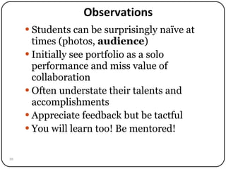 Observations Students can be surprisingly naïve at times (photos,  audience ) Initially see portfolio as a solo performance and miss value of collaboration Often understate their talents and accomplishments Appreciate feedback but be tactful You will learn too! Be mentored! 