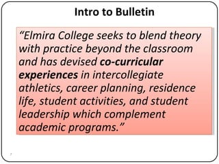 Intro to Bulletin “ Elmira College seeks to blend theory with practice beyond the classroom and has devised  co-curricular experiences  in intercollegiate athletics, career planning, residence life, student activities, and student leadership which complement academic programs.” 
