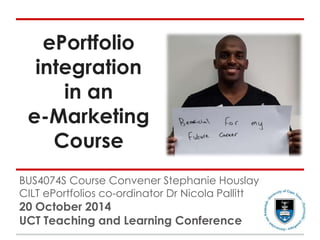 ePortfolio 
integration 
in an 
e-Marketing 
Course 
BUS4074S Course Convener Stephanie Houslay 
CILT ePortfolios co-ordinator Dr Nicola Pallitt 
20 October 2014 
UCT Teaching and Learning Conference 
 