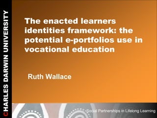CHARLES DARWIN UNIVERSITY

                            The enacted learners
                            identities framework: the
                            potential e-portfolios use in
                            vocational education


                            Ruth Wallace



                                           Social Partnerships in Lifelong Learning
 