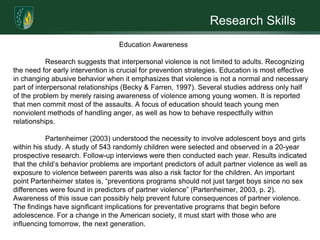 Research SkillsAbstract For centuries societies deemed it acceptable for men to exhibit violence against their wives. These behaviors were acceptable because of the beliefs expressed through religion, philosophy, and law throughout the northern hemisphere. However, American society has evolved since those beliefs, yet breaking the pattern of domestic violence is extremely difficult. There are numerous supports that are developing a path of change which demonstrates how social service training, counseling, and education awareness are potential prevention strategies towards breaking the cycle of violence. Further research needs to continue within each of these areas in order to diminish the long lasting effect our society carries from domestic abuse.  