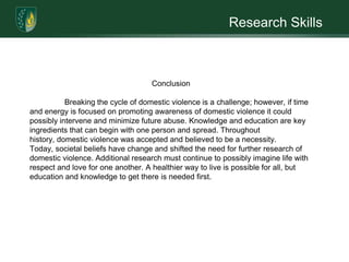 Research SkillsThroughout the centuries, American societies deemed it acceptable for men to exhibit violence against their wives. This physical violence against wives was considered necessary for her "well-being". It was in terms of a corrective discipline and chastisement of erring wives (Davis, 1972). A medieval Christian scholar publicized Rules of Marriage in the late 15th Century that specified:	When you see your wife commit an offense, don't rush at her with insults and violent blows....Scold her sharply, bully and terrify her. And if this doesn't work...take up a stick and beat her soundly, for it is better to punish the body and correct the soul than to damage the soul and spare the body.... Then readily beat her, not in rage but out of charity and concern for her soul, so that the beating will redound to your merit and her good. (Davidson, 1978, p. 99)British common law later embraced, yet limited, the husband's authority to assault his wife by adopting a "rule of thumb" which allowed a man to beat his wife with a rod no thicker than his thumb. In contrast, in 1882, Maryland was the first state to pass a law that made wife-beating a crime, punishable by 40 lashes or a year in jail (Davidson, 1977).	The phenomenon is widespread throughout the United States, and its effects can be long-lasting and life-threatening. Views of domestic violence have come a long way; however, it is still a frequent and prevalent problem in society. The appearance of Batterer Intervention Programs (BIPs) began in the late 1970’s and corresponded with the increase of services for victims of domestic abuse. The development of BIPs acknowledged that men should and could change their abusive behavior in a relationship. Nevertheless, breaking the pattern of domestic violence is extremely difficult.  There are numerous supports that are developing a path of change which demonstrates how social service training, counseling, and education awareness are potential prevention strategies towards breaking the cycle of violence. 