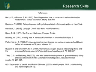 Research Skills	    Social Service Training	In order for social workers to promote change silence must be broken.Researchers indicate that domestic violence is a cross cultural issue. Consequently, social-workers and other helping professionals need to know about cultural values in order to assist victims of domestic abuse. Preventing intimate partner abuse is an important societal goal that requires accurate information about the types of violence women experience throughout their lives (U.S. Department of Health and Human Services, 2000). Therefore, effective intervention and prevention strategies need to be incorporated on a number of factors to be successful. When intervening with domestic violence it requires workers to be aware of their attitudes and emotions about the topic and their various reactions when engaging with perpetrators or victims of partner violence. Goldbaltt and Buchbinder (2003) conducted a phenomenological study involving 20 Israeli female undergraduate social work practicum students. The 20 little females all participated in a year-long curriculum study about partner violence intervention. Their findings suggest that social work students become professionals in partner violence intervention. Also the students underwent significant positive transformations within their personal narratives. The students as well challenged gender roles and enhanced their understating of safety, control, and power issues inherent in domestic violence. The curriculum allowed the students to understand and set a standard towards recognizing and diminishing the cycle of the victimization.