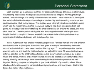 Personal StatementEach chance I get to volunteer reaffirms my passion of making a difference in others lives. Volunteeringhas enabled me to give back in ways I could not imagine. All throughout highschool, I took advantage of a variety of occasions to volunteer. I have continued to participatein a variety of charities throughout my college education. My most rewarding experience was participating in a t-ball buddy league. The children were either physically or mentally in-paired which was the reason for each child receiving a buddy to help them take part in the t-ball game. As a buddy I was required to help the child hit the ball, run around the bases, and most of all have fun. The best part of each game was watching the children’s face light up asthey hit the ball or caught it. It was a wonderful experience to be able to participate in an organization that allowed children with limitations feel free.	Indoor Autism walk was another rewarding experience. Families from all over with children with autism came to participate. Each child was given a buddy or friend to help them walk around a simulate track. I was paired u with a little boy aged 7. I stayed very patient has he warmed up to me and finally he held my had as we walked the track. All along the track were different activities for the children to participate in like Clown balloon animals, a DJ to play music and dance, firemen, and a moon bounce. He was so excited as we ventured to a new activity. Looking back I always smile remembering his face and the experience we had together. Nothing compare to being able to give back a little bit of yourself to others. I have also been fortunate enough to participate I paint your heart out and food drives.  It is the littlethings that matter when I volunteer. 