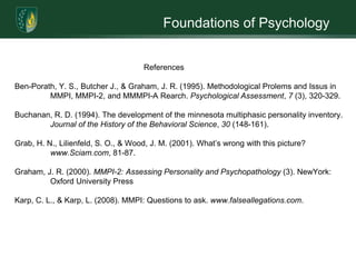 Foundations of Psychology	What is the best way to measure one’s personality? For many years, scientists have been debating this and have yet to come to a conclusion. Before the development of The Minnesota Multiphasic Personality Inventory (MMPI), various personality assessment techniques were devised. The introduction of projective tests, like the Rorschach Inkblot, test was often used by psychologists to assess personality and mental illness.  These assessments were created on a rational basis, with item statements resulting on a basis of reflecting obvious psychiatric symptoms/disease or significant psychological trait. Expanding the influence of the psychoanalytic approach during and after World War II would greatly consolidate wide-spread popularity of projective testing (Grab, Lilienfeld, & Wood, 2001).	 Criticism began to arise when a need for standardize procedures became an importance throughout the field of psychology. New tests, like the MMPI, were established to measure the complex dynamic of personality, thus helping to promote psychology as a scientific discipline. The MMPI is known as, “the most researched personality test in the world” (Graham, 2000). The MMPI and the revised MMPI-2 are highly recognized tests that measure personality that have advance psychology and the benefit of personality testing. 