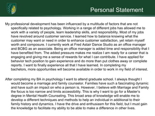 Personal StatementMy professional development has been influenced by a multitude of factors that are not specifically related to psychology. Working in a range of different jobs has allowed me to work with a variety of people, learn leadership skills, and responsibility. Most of my jobs have revolved around customer service. I learned how to balance knowing what the customer may want or need in order to enhance customer satisfaction, yet retain myself worth and composure. I currently work at Fred Astair Dance Studio as an office manager and BCBG as an associate. Being an office manager is added time and responsibility that I have benefited from. The added pressure makes me realize I am ready for a career that is engaging and giving me a sense of rewards for what I can contribute. I have applied for behavior tech position to gain experience and do more than put clothes away or complete reports. I want to finally experience all that I have learned. In completing my bachelors, more opportunities will become available in order to work in my field of interest.After completing my BA in psychology I want to attend graduate school. I always thought I would become a marriage and family counselor. Families have such a fascinating dynamic and have such an impact on who a person is. However, I believe with Marriage and Family the focus is too narrow and limits accessibility. This is why I want to go for a Master’s degree in Mental Health Counseling. This broad area of knowledge will enable me to develop a different techniques and methods to help an individual in additional to their family history and dynamics. I have the drive and enthusiasm for this field, but I must gain the knowledge to facilitate my ability to be able to make a difference in other lives.  
