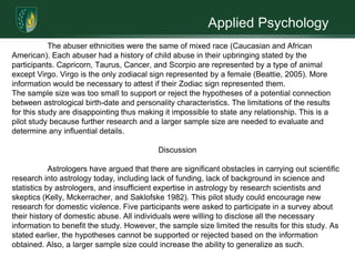 Applied PsychologyAbstractDomestic abuse is a critical and persistent problem in our society with no established solution. In noting such, there is a possible association between one’s astrological birth-date and their individual personality traits that may predispose them to specific behaviors (i.e. - domestic abuse). Five female undergraduate students at Argosy University volunteered to disclose their experiences with domestic abuse for an interview survey. The survey was brief, addressing general demographic information and five specific questions regarding domestic abuse. Results were limited based on the narrow selection of participants. The information obtained throughout the study was impossible to determine if the hypothesis was supported or rejected. Further research is needed in this area of interest. 