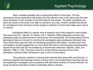 Applied Psychology	Throughout the centuries domestic abuse has been a persistent problem that has yet to find an absolute solution. Numerous studies have been conducted to emphasize the damage domestic violence can have on a person as well as potential preventative techniques. Another integral area of research is the connection of domestic violence as a learned behavior from childhood as a victim or a witness to abuse. These findings are highly supported. A new potential area of interest is personality characteristics which may be evaluated with objective tests. However, several studies have been conducted to test a relationship between seasons of birth and personality aspects. One highly recognized measure is the possible influences of the zodiac on individual personality characteristics. There are those who assume that significant aspects of the personality can be predicted on the bias of the positions of the planets at the moment of birth (Hume, 1977).  	Astrology is not a modern invention; it only dates back a few centuries. The zodiac is the belt or band of constellations through which the Sun, Moon, and planets travel across the sky. Astrologers noted these constellations thus attaching a particular significance to them. Over time, they developed the system of twelve signs of the zodiac (Aries, Taurus, Gemini, Cancer, Leo, Virgo, Libra, Scorpio, Sagittarius, Capricorn, Aquarius, and Pisces). These twelve constellations were considered influential on human nature. Popular recognition suggests that the perceived accuracy of astrological interpretations and descriptions of one's personality are becoming highly supported (Barnes, Clarke, and Gabriels, 1996).