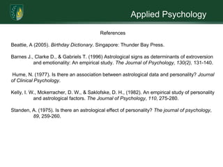 Applied Psychology	 Astrology does not limit individuals to being a certain way, and it does not predict everything about their personality. Astrology does help in explaining the energy in each individual’s life and the potential challenges and possibilities. Each Zodiac sign represents different profile characteristics (refer to Appendix A for description of each). All information is essentially derived based on the individual’s birth-date. In other words, a crucial aspect to learn about Astrology is can individuals make a choice between free will and destiny (predisposed personality traits). 	Domestic abuse is strongly associated as a learned behavior, however there are those who are exposed to these environments yet throughout their life never depict such behaviors. Astrology could help differentiate personality traits to explain why certain individuals do or do not. Although the negative attitude toward astrology is largely shared by the scientific community, the proposition is an empirically testable one (Hume, 1977). Taking these ideas into consideration, there is a possible association between one’s astrological birth-date and their individual personality traits that may predispose them to certain behaviors (i.e. - domestic abuse). 