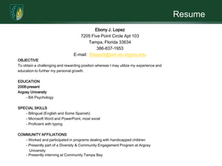 ResumeEbony J. Lopez7205 Five Point Circle Apt 103Tampa, Florida 33634386-837-1953E-mail:  Elopez9@tam.stu.argosy.eduOBJECTIVETo obtain a challenging and rewarding position whereas I may utilize my experience and education to further my personal growth.  EDUCATION2008-presentArgosy University	- BA Psychology SPECIAL SKILLS	- Bilingual (English and Some Spanish)	- Microsoft Word and PowerPoint, most excel	- Proficient with typing COMMUNITY AFFILIATIONS	- Worked and participated in programs dealing with handicapped children	- Presently part of a Diversity & Community Engagement Program at Argosy 	   University- Presently interning at Community Tampa Bay