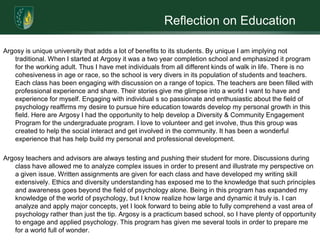 Reflection on EducationArgosy is unique university that adds a lot of benefits to its students. By unique I am implying not traditional. When I started at Argosy it was a two year completion school and emphasized it program for the working adult. Thus I have met individuals from all different kinds of walk in life. There is no cohesiveness in age or race, so the school is very divers in its population of students and teachers. Each class has been engaging with discussion on a range of topics. The teachers are been filled with professional experience and share. Their stories give me glimpse into a world I want to have and experience for myself. Engaging with individual s so passionate and enthusiastic about the field of psychology reaffirms my desire to pursue hire education towards develop my personal growth in this field. Here are Argosy I had the opportunity to help develop a Diversity & Community Engagement Program for the undergraduate program. I love to volunteer and get involve, thus this group was created to help the social interact and get involved in the community. It has been a wonderful experience that has help build my personal and professional development. Argosy teachers and advisors are always testing and pushing their student for more. Discussions during class have allowed me to analyze complex issues in order to present and illustrate my perspective on a given issue. Written assignments are given for each class and have developed my writing skill extensively. Ethics and diversity understanding has exposed me to the knowledge that such principles and awareness goes beyond the field of psychology alone. Being in this program has expanded my knowledge of the world of psychology, but I know realize how large and dynamic it truly is. I can analyze and apply major concepts, yet I look forward to being able to fully comprehend a vast area of psychology rather than just the tip. Argosy is a practicum based school, so I have plenty of opportunity to engage and applied psychology. This program has given me several tools in order to prepare me for a world full of wonder. 