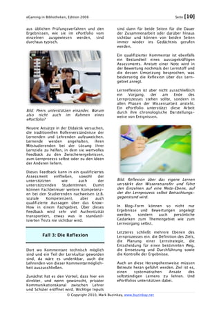 eGaming in Bibliotheken, Edition 2008 Seite [10]
© Copyright 2010, Mark Buzinkay, www.buzinkay.net
aus üblichen Prüfungsverfahren und den
Ergebnissen, wie sie im ePortfolio vom
einzelnen ausgewiesen werden, sind
durchaus typisch.
Bild: Peers unterstützen einander. Warum
also nicht auch im Rahmen eines
ePortfolio?
Neuere Ansätze in der Didaktik versuchen,
die traditionellen Rollenverständnisse der
Lernenden und Lehrenden aufzuweichen.
Lernende werden angehalten, ihren
Mitstudierenden bei der Lösung ihrer
Lernziele zu helfen, in dem sie wertvolles
Feedback zu den Zwischenergebnissen,
zum Lernprozess selbst oder zu den Ideen
der Anderen liefern.
Dieses Feedback kann in ein qualifiziertes
Assessment einfließen, sowohl der
unterstützten wie auch der
unterstützenden StudentInnen. Damit
können Fachbetreuer weitere Kompetenz-
en bei den Studierenden nachweisen (z.B.
soziale Kompetenzen), aber auch
qualifizierte Aussagen über das Know-
How in einem Fachgebiet. Über dieses
Feedback wird sehr viel Authentizität
transportiert, etwas was in standard-
isierten Tests nie sichtbar wird.
Fall 3: Die Reflexion
Dort wo Kommentare technisch möglich
sind und ein Teil der Lernkultur geworden
sind, da wäre es undenkbar, auch die
Lehrenden von dieser Kommentarmöglich-
keit auszuschließen.
Zunächst hat es den Vorteil, dass hier ein
direkter, und wenn gewünscht, privater
Kommunikationskanal zwischen Lehrer
und Schüler eröffnet wird. Wichtige Inputs
sind dann für beide Seiten für die Dauer
der Zusammenarbeit oder darüber hinaus
sichtbar und können von beiden Seiten
immer wieder ins Gedächtnis gerufen
werden.
Ein qualifizierter Kommentar ist ebenfalls
ein Bestandteil eines aussagekräftigen
Assessments. Anstatt einer Note wird in
der Bewertung nochmals der Lernstoff und
die dessen Umsetzung besprochen, was
beiderseitig die Reflexion über das Lern-
gebiet anregt.
Lernreflexion ist aber nicht ausschließlich
ein Vorgang, der am Ende des
Lernprozesses stehen sollte, sondern in
allen Phasen der Wissensarbeit ansteht.
Ein ePortfolio unterstützt diese Arbeit
durch ihre chronologische Darstellungs-
weise von Ereignissen.
Bild: Reflexion über das eigene Lernen
verstärkt den Wissenstransfer und führt
den Einzelnen auf eine Meta-Ebene, auf
der der Lernprozess selbst Betrachtungs-
gegenstand wird.
In Blog-Form können so nicht nur
Ergebnisse und Bewertungen angelegt
werden, sondern auch persönliche
Gedanken zum Themengebiet wie zum
Lernvorgang selbst.
Letzteres schließt mehrere Ebenen des
Lernprozesses ein: die Definition des Ziels,
die Planung einer Lernstrategie, die
Entscheidung für einen bestimmten Weg,
die Umsetzung und Durchführung sowie
die Kontrolle der Ergebnisse.
Auch an diese Herangehensweise müssen
Betreute heran geführt werden. Ziel ist es,
einen systematischen Ansatz des
selbständigen Lernens zu lehren. Und
ePortfolios unterstützen dabei.
 