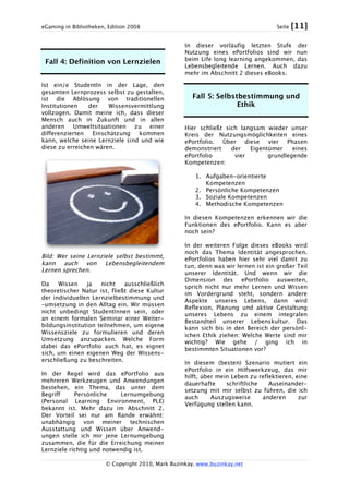 eGaming in Bibliotheken, Edition 2008 Seite [11]
© Copyright 2010, Mark Buzinkay, www.buzinkay.net
Fall 4: Definition von Lernzielen
Ist ein/e StudentIn in der Lage, den
gesamten Lernprozess selbst zu gestalten,
ist die Ablösung von traditionellen
Institutionen der Wissensvermittlung
vollzogen. Damit meine ich, dass dieser
Mensch auch in Zukunft und in allen
anderen Umweltsituationen zu einer
differenzierten Einschätzung kommen
kann, welche seine Lernziele sind und wie
diese zu erreichen wären.
Bild: Wer seine Lernziele selbst bestimmt,
kann auch von Lebensbegleitendem
Lernen sprechen.
Da Wissen ja nicht ausschließlich
theoretischer Natur ist, fließt diese Kultur
der individuellen Lernzielbestimmung und
–umsetzung in den Alltag ein. Wir müssen
nicht unbedingt StudentInnen sein, oder
an einem formalen Seminar einer Weiter-
bildungsinstitution teilnehmen, um eigene
Wissensziele zu formulieren und deren
Umsetzung anzupacken. Welche Form
dabei das ePortfolio auch hat, es eignet
sich, um einen eigenen Weg der Wissens-
erschließung zu beschreiten.
In der Regel wird das ePortfolio aus
mehreren Werkzeugen und Anwendungen
bestehen, ein Thema, das unter dem
Begriff Persönliche Lernumgebung
(Personal Learning Environment, PLE)
bekannt ist. Mehr dazu im Abschnitt 2.
Der Vorteil sei nur am Rande erwähnt:
unabhängig von meiner technischen
Ausstattung und Wissen über Anwend-
ungen stelle ich mir jene Lernumgebung
zusammen, die für die Erreichung meiner
Lernziele richtig und notwendig ist.
In dieser vorläufig letzten Stufe der
Nutzung eines ePortfolios sind wir nun
beim Life long learning angekommen, das
Lebensbegleitende Lernen. Auch dazu
mehr im Abschnitt 2 dieses eBooks.
Fall 5: Selbstbestimmung und
Ethik
Hier schließt sich langsam wieder unser
Kreis der Nutzungsmöglichkeiten eines
ePortfolio. Über diese vier Phasen
demonstriert der Eigentümer eines
ePortfolio vier grundlegende
Kompetenzen:
1. Aufgaben-orientierte
Kompetenzen
2. Persönliche Kompetenzen
3. Soziale Kompetenzen
4. Methodische Kompetenzen
In diesen Kompetenzen erkennen wir die
Funktionen des ePortfolio. Kann es aber
noch sein?
In der weiteren Folge dieses eBooks wird
noch das Thema Identität angesprochen.
ePortfolios haben hier sehr viel damit zu
tun, denn was wir lernen ist ein großer Teil
unserer Identität. Und wenn wir die
Dimension des ePortfolio ausweiten,
sprich nicht nur mehr Lernen und Wissen
im Vordergrund steht, sondern andere
Aspekte unseres Lebens, dann wird
Reflexion, Planung und aktive Gestaltung
unseres Lebens zu einem integralen
Bestandteil unserer Lebenskultur. Das
kann sich bis in den Bereich der persönl-
ichen Ethik ziehen: Welche Werte sind mir
wichtig? Wie gehe / ging ich in
bestimmten Situationen vor?
In diesem (besten) Szenario mutiert ein
ePortfolio in ein Hilfswerkzeug, das mir
hilft, über mein Leben zu reflektieren, eine
dauerhafte schriftliche Auseinander-
setzung mit mir selbst zu führen, die ich
auch Auszugsweise anderen zur
Verfügung stellen kann.
 