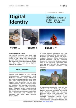 ePortfolio & Identität, Edition 2010 Seite [12]
© Copyright 2010, Mark Buzinkay, www.buzinkay.net
Digital
Identity
Hintergrund:
Identität in Virtuellen
Welten – die Idee des
Avatar ePortfolio
Funktionen im Spiel
Elektronische Portfolio sind schon seit
Langem bekannt und werden seit über 20
Jahren in der Lehre und Wissenschaft
genutzt. Neben den klassischen Aufgaben
wie Bewertung und Lernreflexion eignen
sich diese aber auch dazu, digitale
Identität herzustellen.
Was ist Identität?
Identität wird oftmals als das Resultat
kontinuierlicher Kommunikation und
Austausch zwischen einem Individuum
und seiner Umwelt verstanden (siehe auch
Mead 1973 und Krappmann 1993). Das
Erzählen von Geschichten ist ein sehr
schönes Beispiel dafür wie Kommunikation
das Entstehen von Identität unterstützt:
Erfahrungen, Kontext und involvierte
andere Individuen werden eingebettet und
gleichzeitig damit verifiziert. Erzählungen
und Geschichten erlauben uns im breiten
Sinne Kontinuität und Kohärenz zu
erzeugen, und damit auch Identität
(Straub, 2000).
In einer digitalen Umgebung wie den
virtuellen Welten umfasst das Geschichte-
Erzählen eine breite Palette an multi-
medialen Formen. Solche Geschichten
können entweder auf die natürliche
Person, die hinter einer Erzählung steckt
oder in ihr vorkommt, verweisen, oder
eben auf den Vertreter der natürlichen
Personen in virtuellen Räumen – den
Avataren.
In diesem Zusammenhang kann man ein
ePortfolio als ein Werkzeug ansehen,
welches Bedeutung entstehen lässt (siehe
auch Paulson 1991): ein Showcase
Portfolio erzählt eine Geschichte, ein
Erlebnis, welches eine Identität in seiner
digitalen Umgebung (Barrett 2006)
darstellt. Identität ist aber kein
Selbstkonstrukt, sondern das Resultat von
 