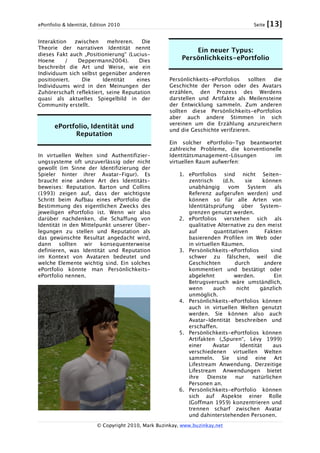 ePortfolio & Identität, Edition 2010 Seite [13]
© Copyright 2010, Mark Buzinkay, www.buzinkay.net
Interaktion zwischen mehreren. Die
Theorie der narrativen Identität nennt
dieses Fakt auch „Positionierung“ (Lucius-
Hoene / Deppermann2004). Dies
beschreibt die Art und Weise, wie ein
Individuum sich selbst gegenüber anderen
positioniert. Die Identität eines
Individuums wird in den Meinungen der
Zuhörerschaft reflektiert, seine Reputation
quasi als aktuelles Spiegelbild in der
Community erstellt.
ePortfolio, Identität und
Reputation
In virtuellen Welten sind Authentifizier-
ungssysteme oft unzuverlässig oder nicht
gewollt (im Sinne der Identifizierung der
Spieler hinter ihrer Avatar-Figur). Es
braucht eine andere Art des Identitäts-
beweises: Reputation. Barton und Collins
(1993) zeigen auf, dass der wichtigste
Schritt beim Aufbau eines ePortfolio die
Bestimmung des eigentlichen Zwecks des
jeweiligen ePortfolio ist. Wenn wir also
darüber nachdenken, die Schaffung von
Identität in den Mittelpunkt unserer Über-
legungen zu stellen und Reputation als
das gewünschte Resultat angedacht wird,
dann sollten wir konsequenterweise
definieren, was Identität und Reputation
im Kontext von Avataren bedeutet und
welche Elemente wichtig sind. Ein solches
ePortfolio könnte man Persönlichkeits-
ePortfolio nennen.
Ein neuer Typus:
Persönlichkeits-ePortfolio
Persönlichkeits-ePortfolios sollten die
Geschichte der Person oder des Avatars
erzählen, den Prozess des Werdens
darstellen und Artifakte als Meilensteine
der Entwicklung sammeln. Zum anderen
sollten diese Persönlichkeits-ePortfolios
aber auch andere Stimmen in sich
vereinen um die Erzählung anzureichern
und die Geschichte verifzieren.
Ein solcher ePortfolio-Typ beantwortet
zahlreiche Probleme, die konventionelle
Identitätsmanagement-Lösungen im
virtuellen Raum aufwerfen:
1. ePortfolios sind nicht Seiten-
zentrisch (d.h. sie können
unabhängig vom System als
Referenz aufgerufen werden) und
können so für alle Arten von
Identitätsprüfung über System-
grenzen genutzt werden.
2. ePortfolios verstehen sich als
qualitative Alternative zu den meist
auf quantitativen Fakten
basierenden Profilen im Web oder
in virtuellen Räumen.
3. Persönlichkeits-ePortfolios sind
schwer zu fälschen, weil die
Geschichten durch andere
kommentiert und bestätigt oder
abgelehnt werden. Ein
Betrugsversuch wäre umständlich,
wenn auch nicht gänzlich
unmöglich.
4. Persönlichkeits-ePortfolios können
auch in virtuellen Welten genutzt
werden. Sie können also auch
Avatar-Identität beschreiben und
erschaffen.
5. Persönlichkeits-ePortfolios können
Artifakten („Spuren“, Lévy 1999)
einer Avatar Identität aus
verschiedenen virtuellen Welten
sammeln. Sie sind eine Art
Lifestream Anwendung. Derzeitige
Lifestream Anwendungen bietet
ihre Dienste nur natürlichen
Personen an.
6. Persönlichkeits-ePortfolio können
sich auf Aspekte einer Rolle
(Goffman 1959) konzentrieren und
trennen scharf zwischen Avatar
und dahinterstehenden Personen.
 