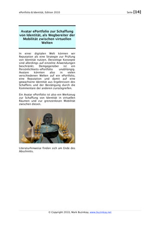 ePortfolio & Identität, Edition 2010 Seite [14]
© Copyright 2010, Mark Buzinkay, www.buzinkay.net
Avatar ePortfolio zur Schaffung
von Identität, als Wegbereiter der
Mobilität zwischen virtuellen
Welten
In einer digitalen Welt können wir
Reputation als eine Strategie zur Prüfung
von Identität nutzen. Derzeitige Konzepte
sind allerdings auf einzelne Anwendungen
beschränkt. Demgegenüber ist ein
Persönlichkeits-ePortfolio unabhängig.
Avatare könnten also in vielen
verschiedenen Welten auf ein ePortfolio,
eine Reputation und damit auf eine
gewachsene Identität aus Ergebnissen des
Schaffens und der Bestätigung durch die
Kommentare der anderen zurückgreifen.
Ein Avatar ePortfolio ist also ein Werkzeug
zur Schaffung von Identität in virtuellen
Räumen und zur grenzenlosen Mobilität
zwischen diesen.
Literaturhinweise finden sich am Ende des
Abschnitts.
 