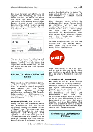 eGaming in Bibliotheken, Edition 2008 Seite [16]
© Copyright 2008, Mark Buzinkay, www.buzinkay.net
Eine neue Variation von Lifestreams ist
Daytum, eine Anwendung, die alles in
Zahlen übersetzt. Will heißen: das Leben
wird nicht über Fotos, Videos und
Geschichten aufgezeichnet, sondern über
Zahlen. Genauer gesagt: statistisches
Zahlenmaterial, selbst zusammengefügt
über eine Online Schnittstelle. Daytum
sagt folgendes dazu:
“Daytum is a home for collecting and
communicating your daily data. Begin
tracking anything you can count and
display the results immediately… or just
look around and see what other members
are recording.”
Daytum: Das Leben in Zahlen und
Fakten
Alles, was ich tue, verwandle ich in Zahlen,
zeichne es mit Daytum auf, und erhalte
quasi als Ausdruck meiner Tätigkeiten
einen Bericht, auf dem meine
gesammelten Kilometer, Kalorien-
aufnahme und -verbrauch, CO2 Ausstoß,
Budgetengpässe, Lieblingseiscreme-
Verbrauch etc etc aufgezeichnet und
kummuliert sind.
Friendstream und Workstream
Analog zur Idee des Lifestreams haben
sich Friendstreams und Workstreams
ausgebildet. Friendstreams bezwecken das
„Verfolgen“ und Zusammenstellen von
Profilen von Freunden, so dass deren
Nachrichten und Neuigkeiten nicht
irgendwo in einem der vielen genutzten
Dienste untergehen. Das beste Beispiel ist
sicherlich Friendfeed, aber auch Facebook
kann als eine Art Friendstream betrachtet
werden. Entscheidend ist in jedem Fall,
dass andere Dienste syndiziert und auf
dem Friendfeed / Facebook Account
aktualisiert werden.
Einen ähnlichen Ansatz verfolgt die
Workstream-Idee: anstatt Freunde digital
zu monitoren, tun wir das mit
Arbeitskollegen, Geschäftspartnern oder
Kunden. Die Idee hier ist, Arbeitsvorgänge
und deren Stand zu betrachten,
miteinander zu kommunizieren (auch
wenn das kein aktives Sprechen erfordert)
und eine fortwährende Arbeits-
dokumentation zu haben.
In einem einfachen Sinne kann dies mit
Yammer oder Coop realisiert werden.
Beide Dienste sind nichts anderes als
private Twitter-Applikationen.
Etwas umfassender ist da schon Soup,
welches eine Art Blog pro Nutzer zulässt
und dort Content aus allerlei Quellen (ergo
Blogs der anderen Mitarbeiter) zusammen
zieht.
ePortfolio und Learnstream
Man könnte die Idee des Lifestreams auch
auf den Bereich der Fortbilung übertragen.
Besonders interessant ist das natürlich für
das Thema „lebensbegleitende Fort-
bildung“, wo wir es oftmals mit nicht-
formalen Arten des Lernens zu tun haben.
Die Entwicklung von Wissen und
Kompetenzen wird dabei auf
verschiedenen Ebenen explizit gemacht,
sei es mit einem Blog-Eintrag, mit einem
Zeitungsbericht, mit einem Bild, einem
Interview oder einer Präsentation. Dies
kann alles „gesammelt“ werden, und zwar
so, wie die Dinge im Web entstehen, eben
in Form eines Lernstream-Services.
ePortfolios als Learnstreams?
Denkbar.
 