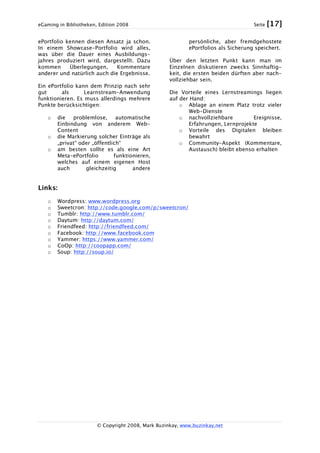 eGaming in Bibliotheken, Edition 2008 Seite [17]
© Copyright 2008, Mark Buzinkay, www.buzinkay.net
ePortfolio kennen diesen Ansatz ja schon.
In einem Showcase-Portfolio wird alles,
was über die Dauer eines Ausbildungs-
jahres produziert wird, dargestellt. Dazu
kommen Überlegungen, Kommentare
anderer und natürlich auch die Ergebnisse.
Ein ePortfolio kann dem Prinzip nach sehr
gut als Learnstream-Anwendung
funktionieren. Es muss allerdings mehrere
Punkte berücksichtigen:
o die problemlose, automatische
Einbindung von anderem Web-
Content
o die Markierung solcher Einträge als
„privat“ oder „öffentlich“
o am besten sollte es als eine Art
Meta-ePortfolio funktionieren,
welches auf einem eigenen Host
auch gleichzeitig andere
persönliche, aber fremdgehostete
ePortfolios als Sicherung speichert.
Über den letzten Punkt kann man im
Einzelnen diskutieren zwecks Sinnhaftig-
keit, die ersten beiden dürften aber nach-
vollziehbar sein.
Die Vorteile eines Lernstreamings liegen
auf der Hand:
o Ablage an einem Platz trotz vieler
Web-Dienste
o nachvollziehbare Ereignisse,
Erfahrungen, Lernprojekte
o Vorteile des Digitalen bleiben
bewahrt
o Community-Aspekt (Kommentare,
Austausch) bleibt ebenso erhalten
Links:
o Wordpress: www.wordpress.org
o Sweetcron: http://code.google.com/p/sweetcron/
o Tumblr: http://www.tumblr.com/
o Daytum: http://daytum.com/
o Friendfeed: http://friendfeed.com/
o Facebook: http://www.facebook.com
o Yammer: https://www.yammer.com/
o CoOp: http://coopapp.com/
o Soup: http://soup.io/
 